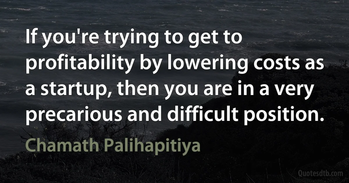 If you're trying to get to profitability by lowering costs as a startup, then you are in a very precarious and difficult position. (Chamath Palihapitiya)