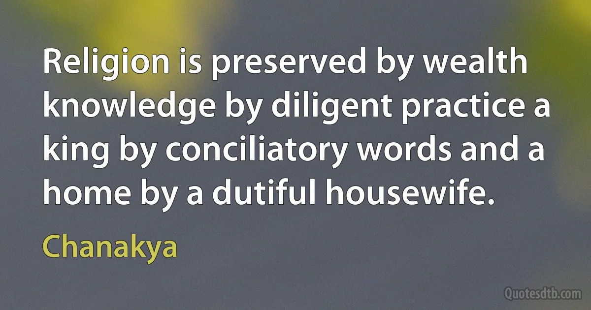 Religion is preserved by wealth knowledge by diligent practice a king by conciliatory words and a home by a dutiful housewife. (Chanakya)