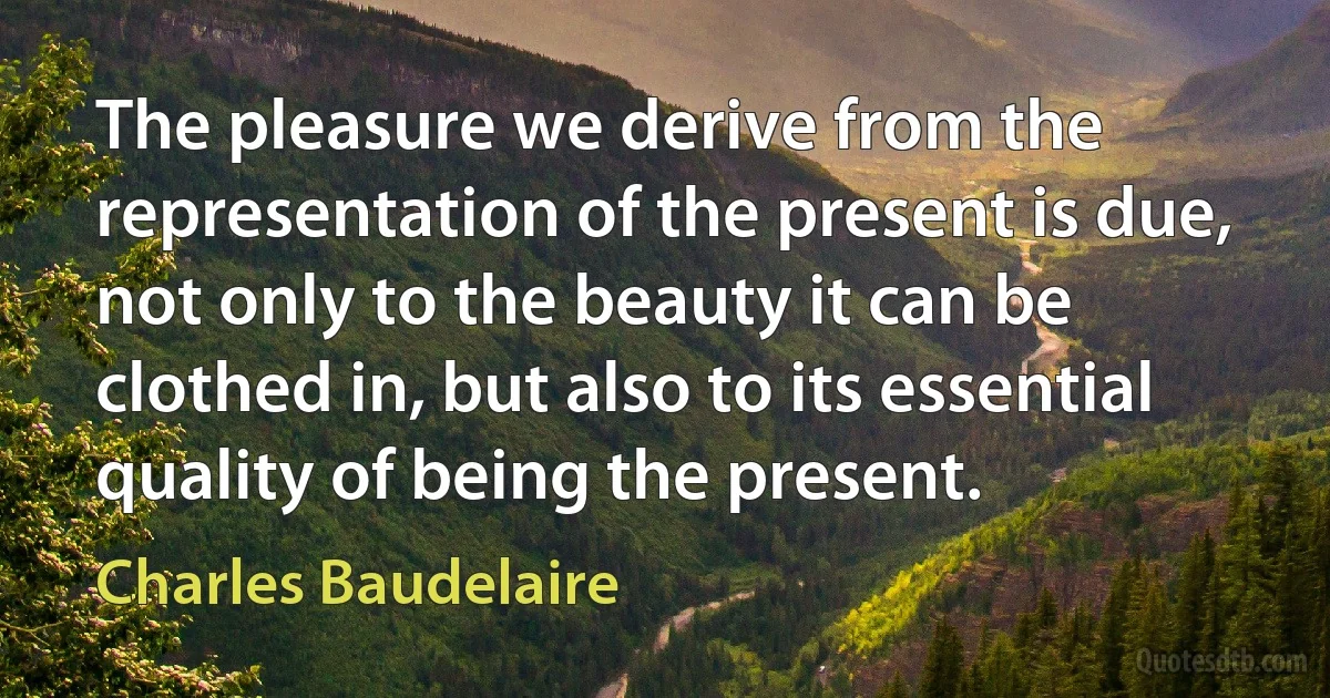 The pleasure we derive from the representation of the present is due, not only to the beauty it can be clothed in, but also to its essential quality of being the present. (Charles Baudelaire)