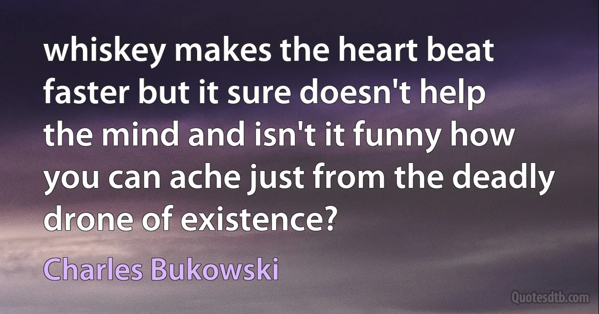 whiskey makes the heart beat faster but it sure doesn't help the mind and isn't it funny how you can ache just from the deadly drone of existence? (Charles Bukowski)