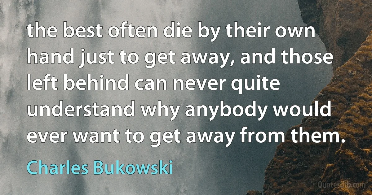 the best often die by their own hand just to get away, and those left behind can never quite understand why anybody would ever want to get away from them. (Charles Bukowski)