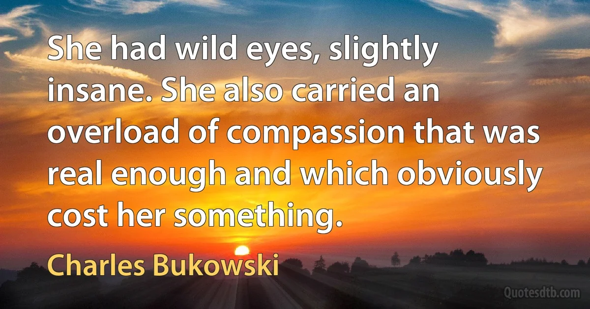 She had wild eyes, slightly insane. She also carried an overload of compassion that was real enough and which obviously cost her something. (Charles Bukowski)