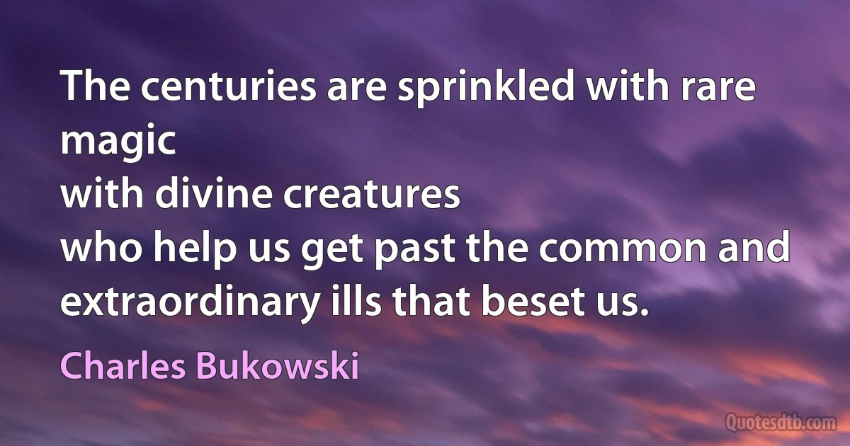 The centuries are sprinkled with rare magic
with divine creatures
who help us get past the common and extraordinary ills that beset us. (Charles Bukowski)