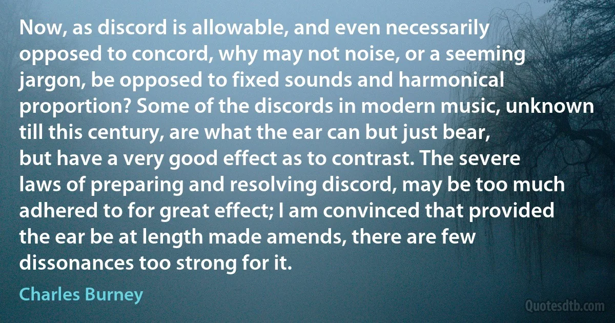 Now, as discord is allowable, and even necessarily opposed to concord, why may not noise, or a seeming jargon, be opposed to fixed sounds and harmonical proportion? Some of the discords in modern music, unknown till this century, are what the ear can but just bear, but have a very good effect as to contrast. The severe laws of preparing and resolving discord, may be too much adhered to for great effect; I am convinced that provided the ear be at length made amends, there are few dissonances too strong for it. (Charles Burney)