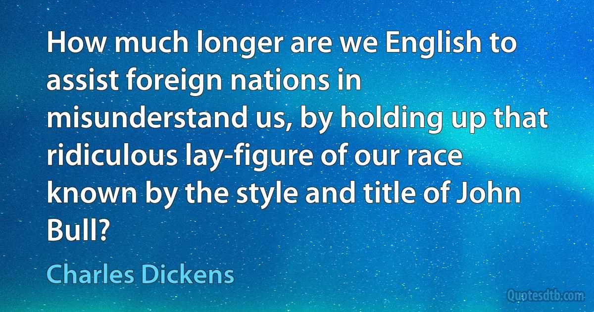 How much longer are we English to assist foreign nations in misunderstand us, by holding up that ridiculous lay-figure of our race known by the style and title of John Bull? (Charles Dickens)