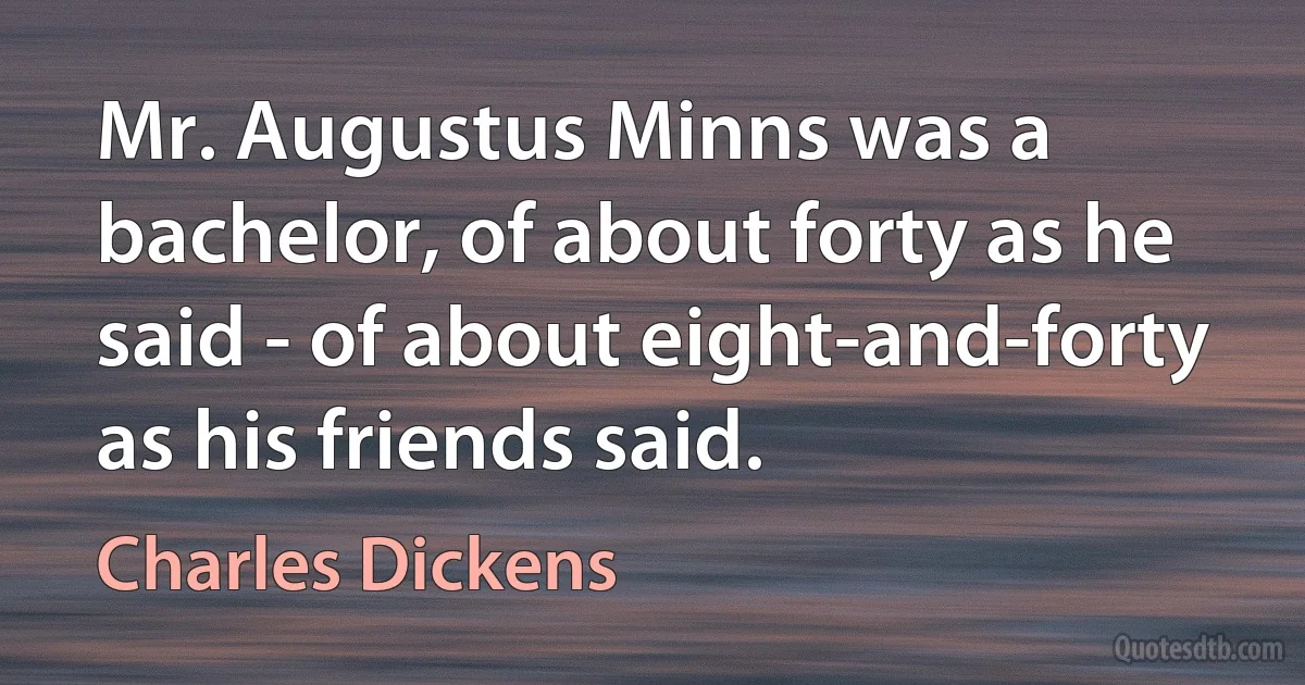 Mr. Augustus Minns was a bachelor, of about forty as he said - of about eight-and-forty as his friends said. (Charles Dickens)