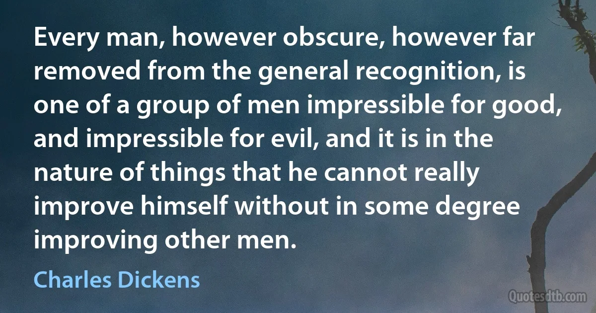 Every man, however obscure, however far removed from the general recognition, is one of a group of men impressible for good, and impressible for evil, and it is in the nature of things that he cannot really improve himself without in some degree improving other men. (Charles Dickens)