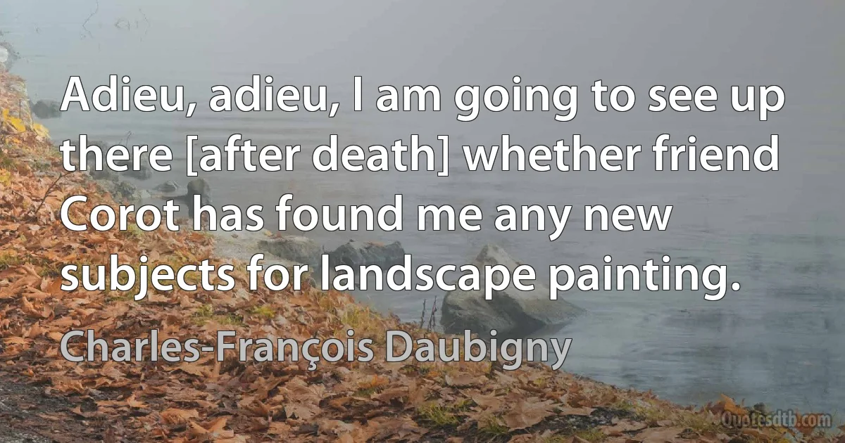 Adieu, adieu, I am going to see up there [after death] whether friend Corot has found me any new subjects for landscape painting. (Charles-François Daubigny)