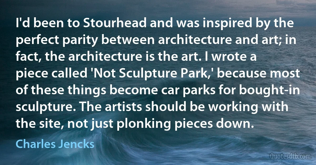 I'd been to Stourhead and was inspired by the perfect parity between architecture and art; in fact, the architecture is the art. I wrote a piece called 'Not Sculpture Park,' because most of these things become car parks for bought-in sculpture. The artists should be working with the site, not just plonking pieces down. (Charles Jencks)