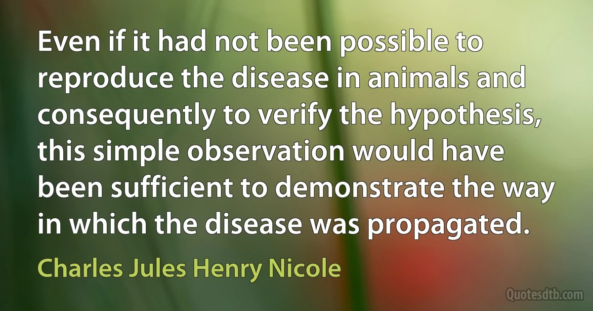 Even if it had not been possible to reproduce the disease in animals and consequently to verify the hypothesis, this simple observation would have been sufficient to demonstrate the way in which the disease was propagated. (Charles Jules Henry Nicole)