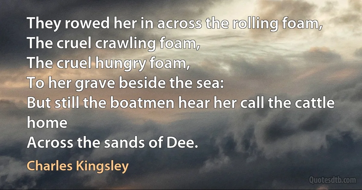 They rowed her in across the rolling foam,
The cruel crawling foam,
The cruel hungry foam,
To her grave beside the sea:
But still the boatmen hear her call the cattle home
Across the sands of Dee. (Charles Kingsley)