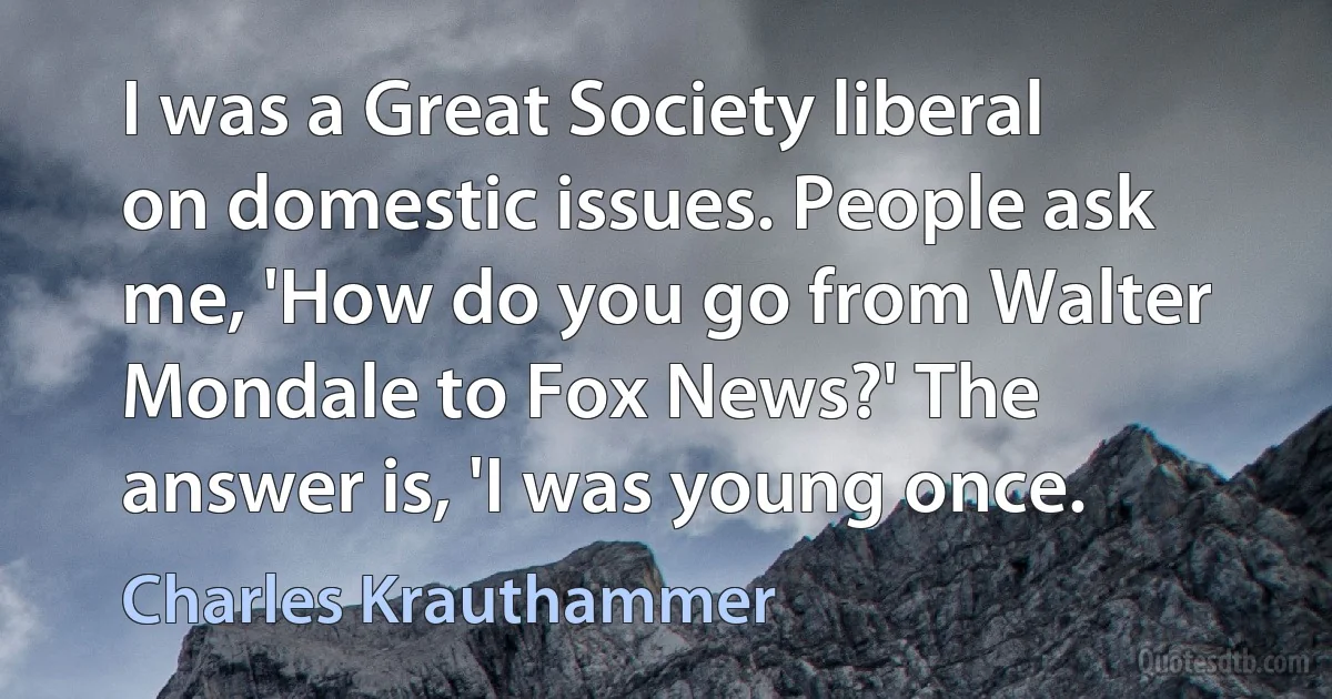 I was a Great Society liberal on domestic issues. People ask me, 'How do you go from Walter Mondale to Fox News?' The answer is, 'I was young once. (Charles Krauthammer)