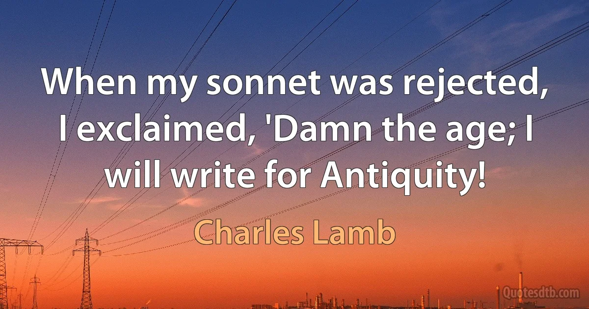 When my sonnet was rejected, I exclaimed, 'Damn the age; I will write for Antiquity! (Charles Lamb)