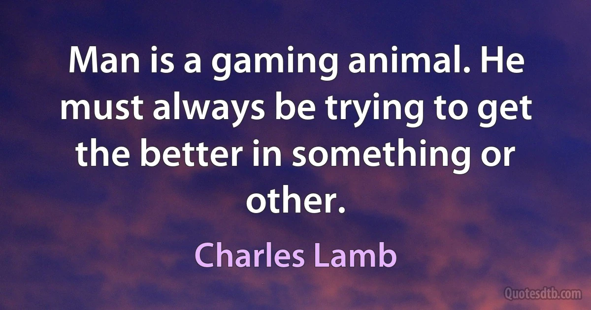 Man is a gaming animal. He must always be trying to get the better in something or other. (Charles Lamb)