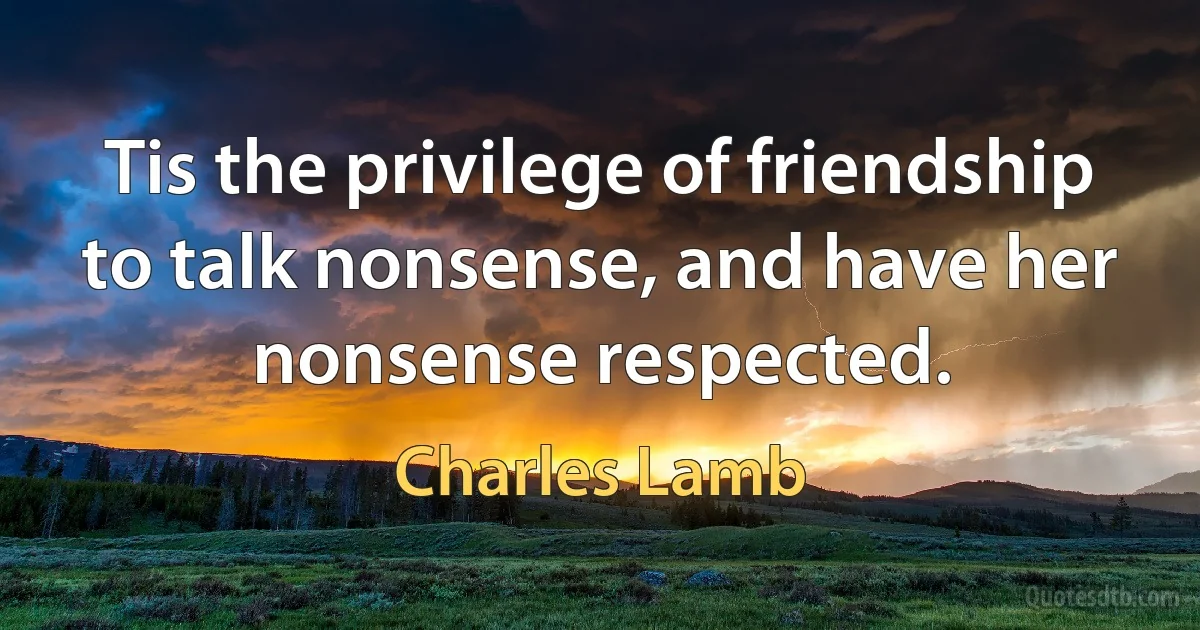 Tis the privilege of friendship to talk nonsense, and have her nonsense respected. (Charles Lamb)