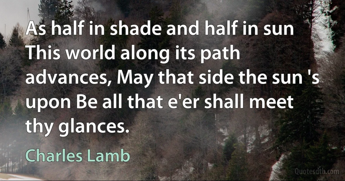 As half in shade and half in sun This world along its path advances, May that side the sun 's upon Be all that e'er shall meet thy glances. (Charles Lamb)