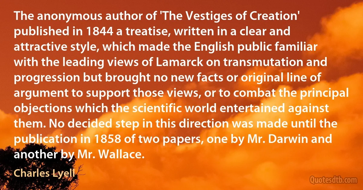 The anonymous author of 'The Vestiges of Creation' published in 1844 a treatise, written in a clear and attractive style, which made the English public familiar with the leading views of Lamarck on transmutation and progression but brought no new facts or original line of argument to support those views, or to combat the principal objections which the scientific world entertained against them. No decided step in this direction was made until the publication in 1858 of two papers, one by Mr. Darwin and another by Mr. Wallace. (Charles Lyell)