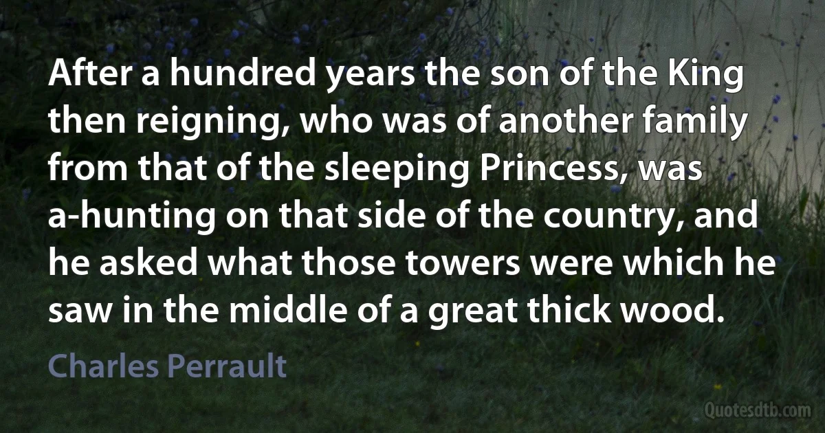 After a hundred years the son of the King then reigning, who was of another family from that of the sleeping Princess, was a-hunting on that side of the country, and he asked what those towers were which he saw in the middle of a great thick wood. (Charles Perrault)