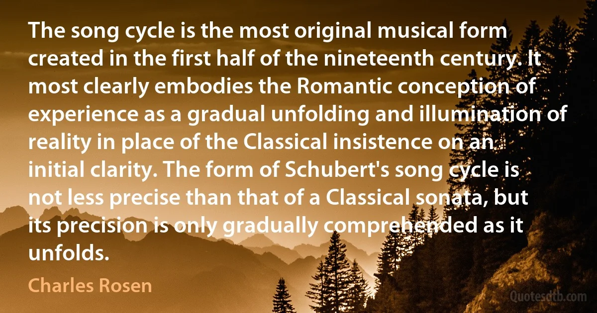 The song cycle is the most original musical form created in the first half of the nineteenth century. It most clearly embodies the Romantic conception of experience as a gradual unfolding and illumination of reality in place of the Classical insistence on an initial clarity. The form of Schubert's song cycle is not less precise than that of a Classical sonata, but its precision is only gradually comprehended as it unfolds. (Charles Rosen)