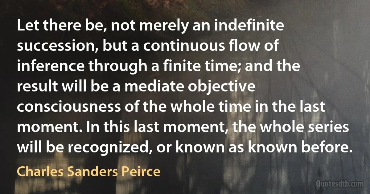 Let there be, not merely an indefinite succession, but a continuous flow of inference through a finite time; and the result will be a mediate objective consciousness of the whole time in the last moment. In this last moment, the whole series will be recognized, or known as known before. (Charles Sanders Peirce)