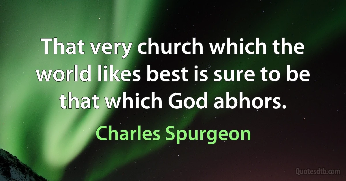 That very church which the world likes best is sure to be that which God abhors. (Charles Spurgeon)