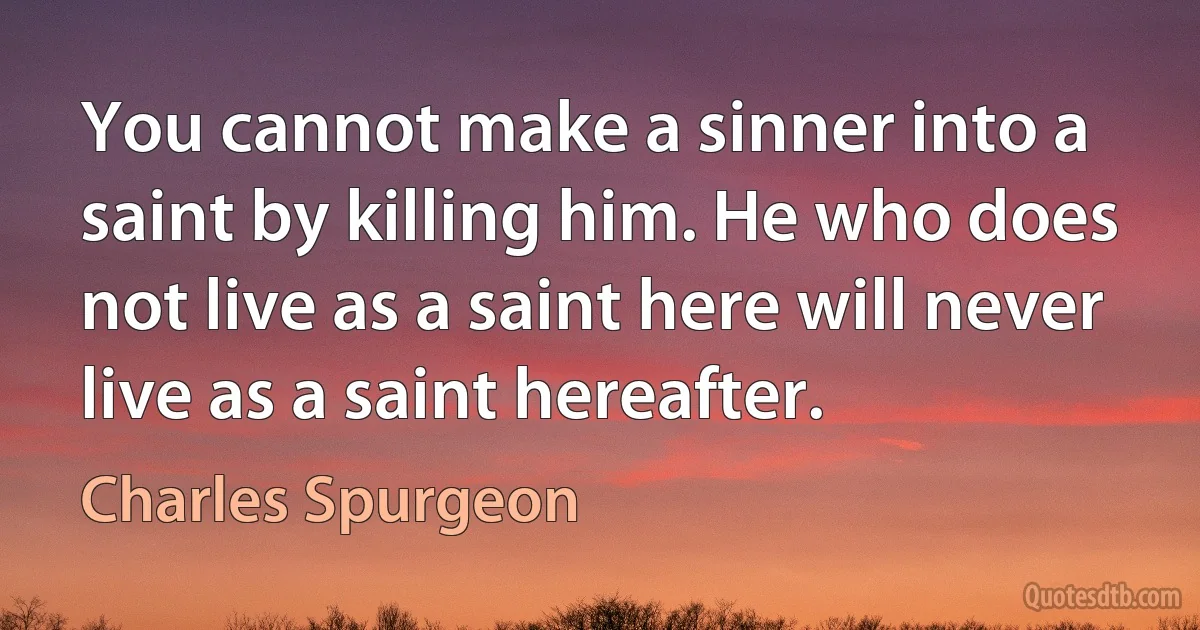 You cannot make a sinner into a saint by killing him. He who does not live as a saint here will never live as a saint hereafter. (Charles Spurgeon)