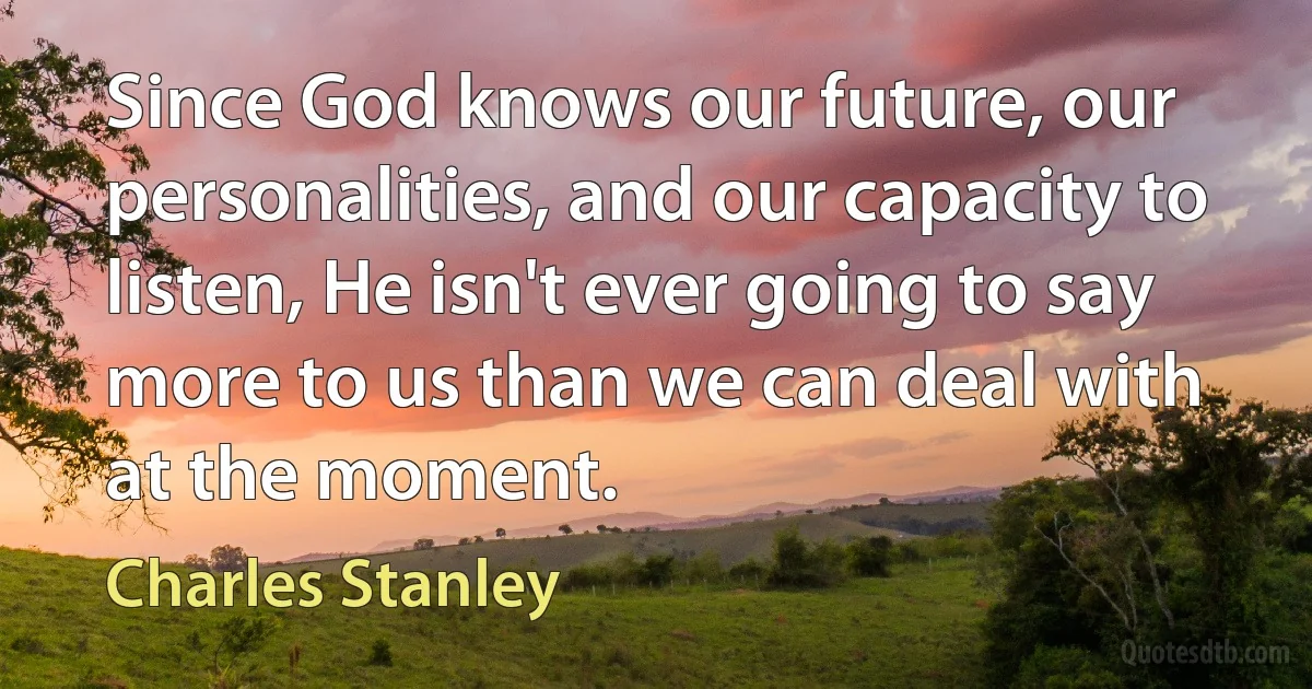 Since God knows our future, our personalities, and our capacity to listen, He isn't ever going to say more to us than we can deal with at the moment. (Charles Stanley)