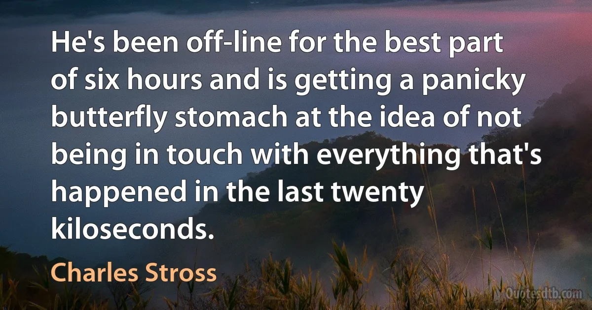 He's been off-line for the best part of six hours and is getting a panicky butterfly stomach at the idea of not being in touch with everything that's happened in the last twenty kiloseconds. (Charles Stross)