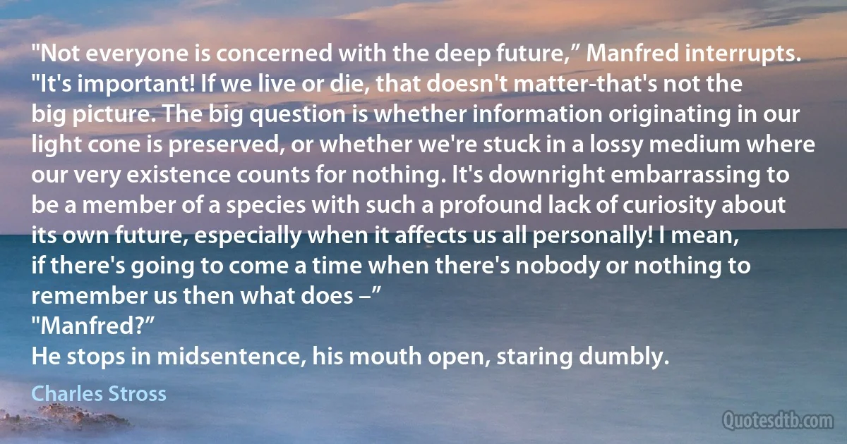 "Not everyone is concerned with the deep future,” Manfred interrupts. "It's important! If we live or die, that doesn't matter-that's not the big picture. The big question is whether information originating in our light cone is preserved, or whether we're stuck in a lossy medium where our very existence counts for nothing. It's downright embarrassing to be a member of a species with such a profound lack of curiosity about its own future, especially when it affects us all personally! I mean, if there's going to come a time when there's nobody or nothing to remember us then what does –”
"Manfred?”
He stops in midsentence, his mouth open, staring dumbly. (Charles Stross)