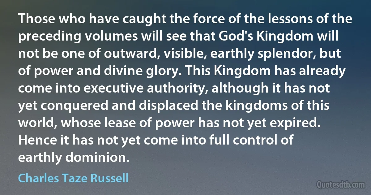 Those who have caught the force of the lessons of the preceding volumes will see that God's Kingdom will not be one of outward, visible, earthly splendor, but of power and divine glory. This Kingdom has already come into executive authority, although it has not yet conquered and displaced the kingdoms of this world, whose lease of power has not yet expired. Hence it has not yet come into full control of earthly dominion. (Charles Taze Russell)