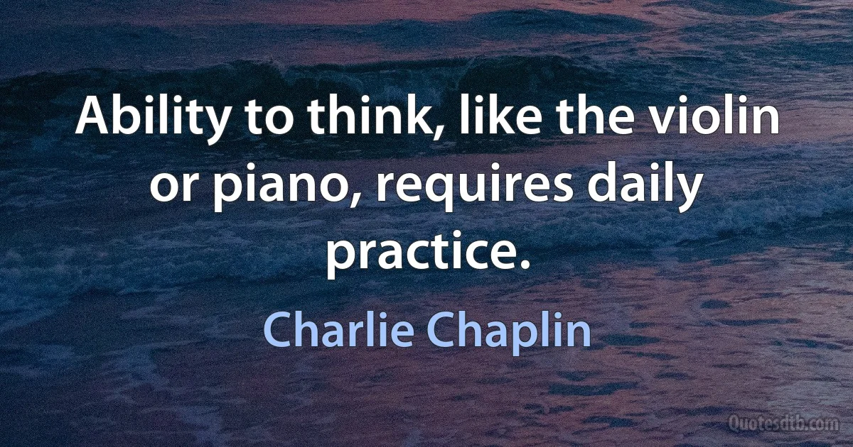 Ability to think, like the violin or piano, requires daily practice. (Charlie Chaplin)