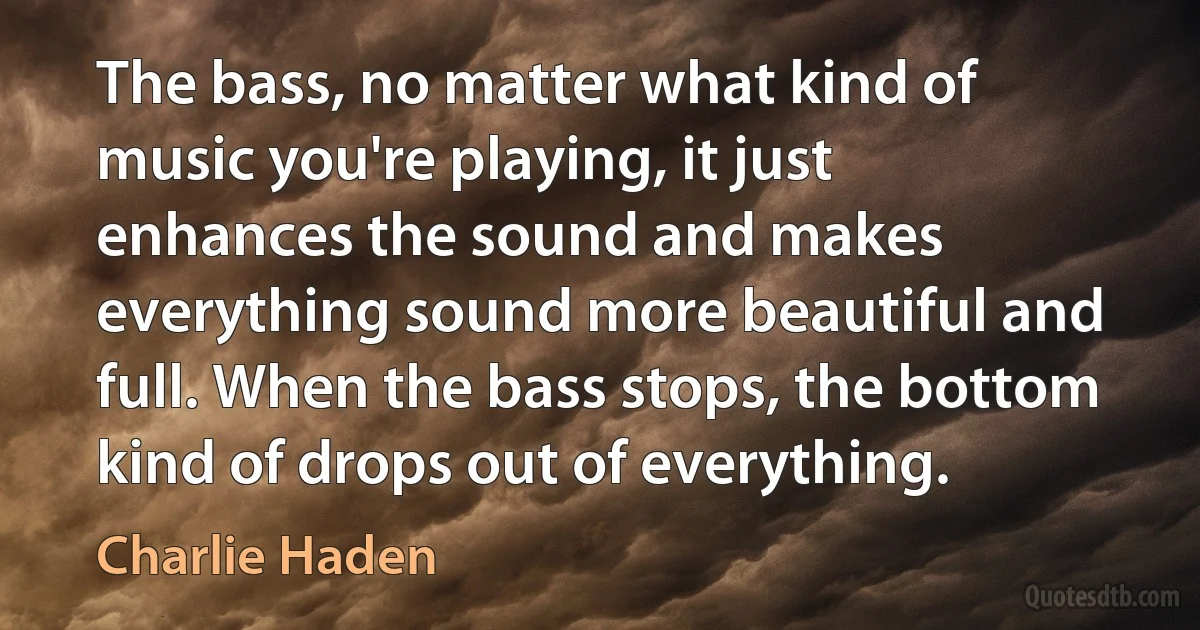 The bass, no matter what kind of music you're playing, it just enhances the sound and makes everything sound more beautiful and full. When the bass stops, the bottom kind of drops out of everything. (Charlie Haden)