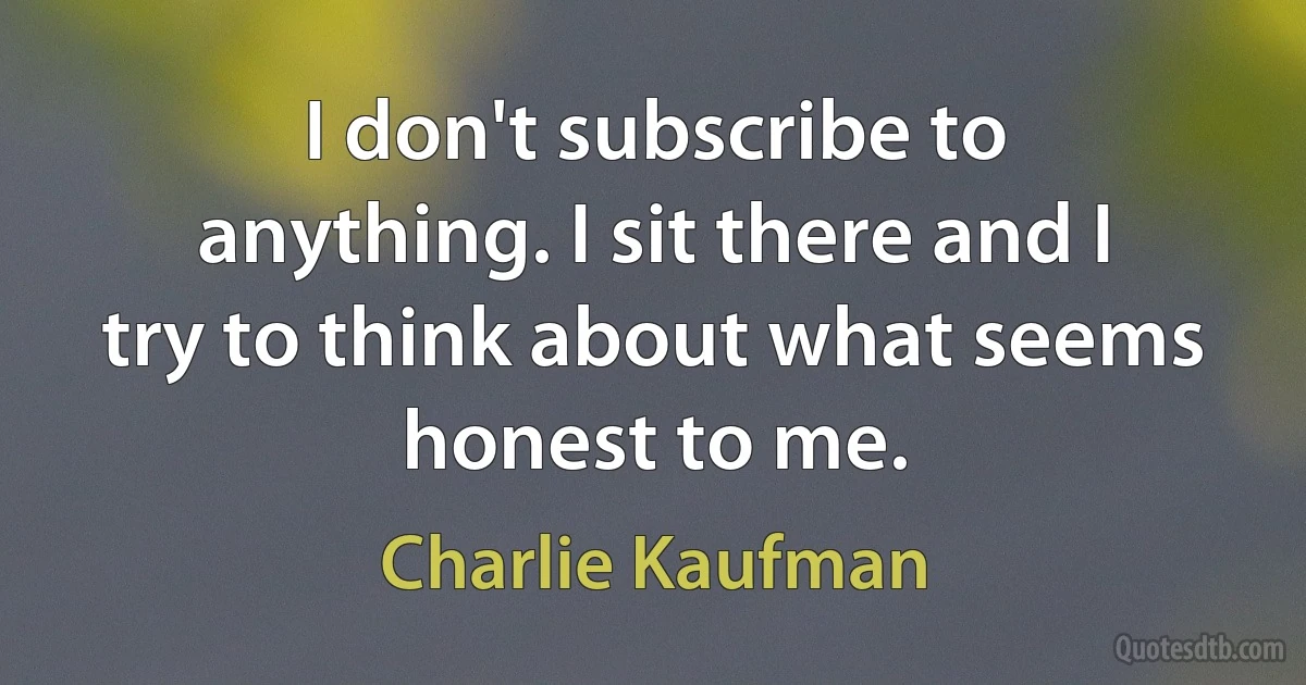 I don't subscribe to anything. I sit there and I try to think about what seems honest to me. (Charlie Kaufman)