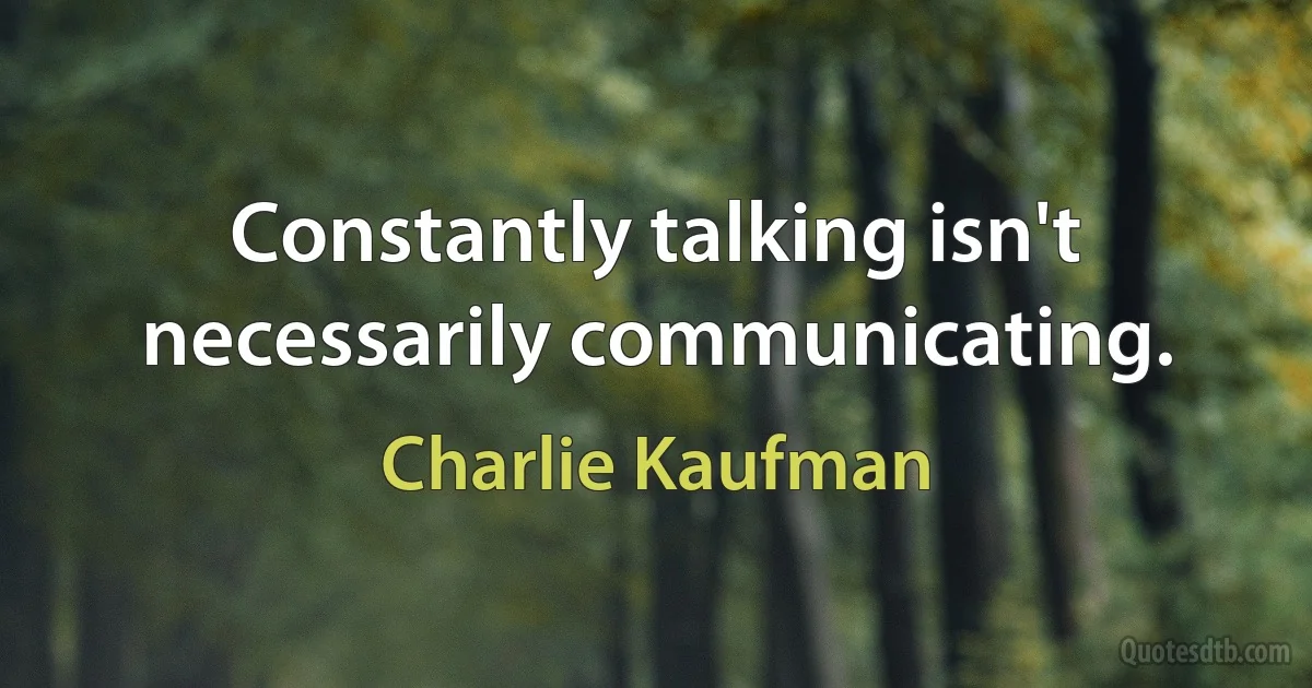 Constantly talking isn't necessarily communicating. (Charlie Kaufman)