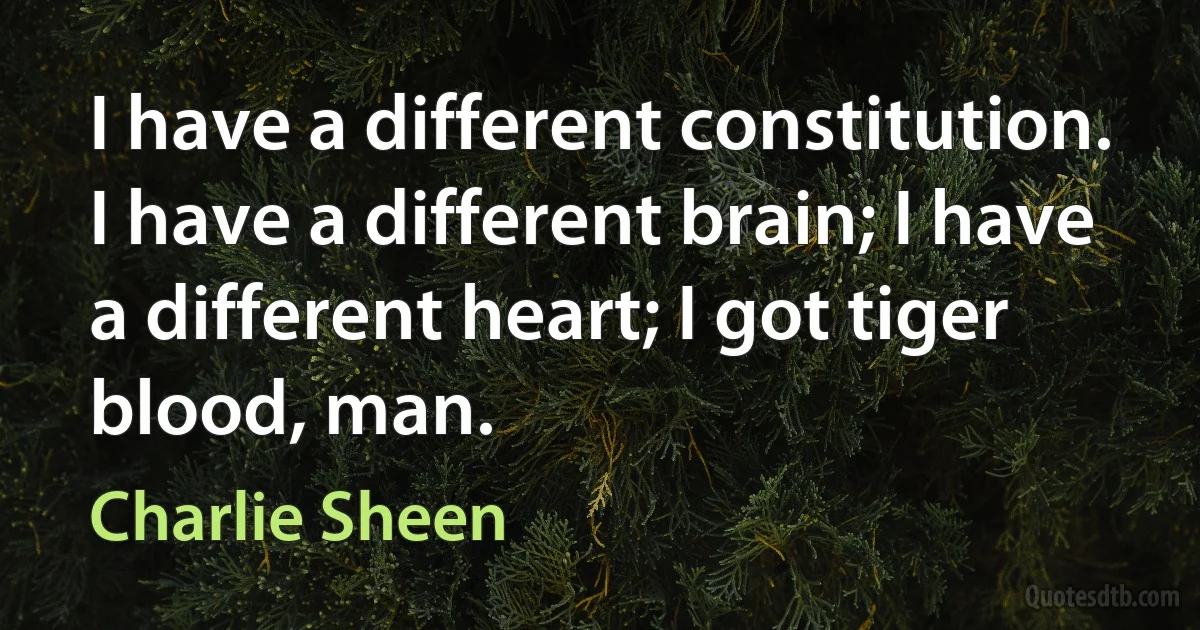 I have a different constitution. I have a different brain; I have a different heart; I got tiger blood, man. (Charlie Sheen)