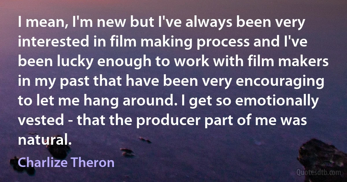 I mean, I'm new but I've always been very interested in film making process and I've been lucky enough to work with film makers in my past that have been very encouraging to let me hang around. I get so emotionally vested - that the producer part of me was natural. (Charlize Theron)