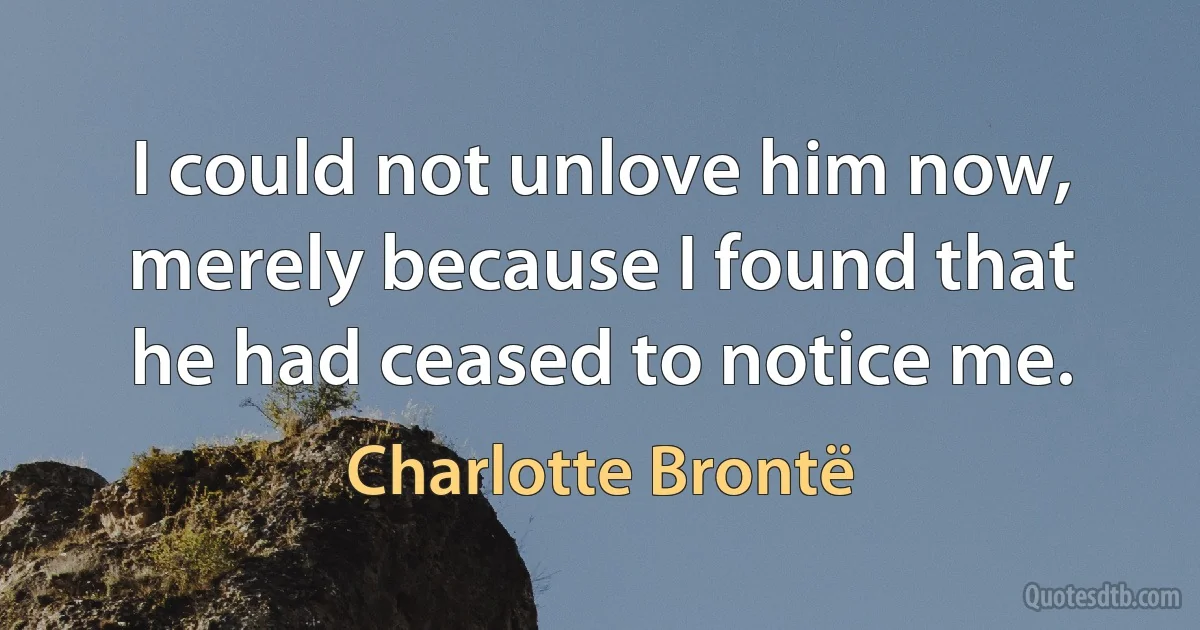 I could not unlove him now, merely because I found that he had ceased to notice me. (Charlotte Brontë)