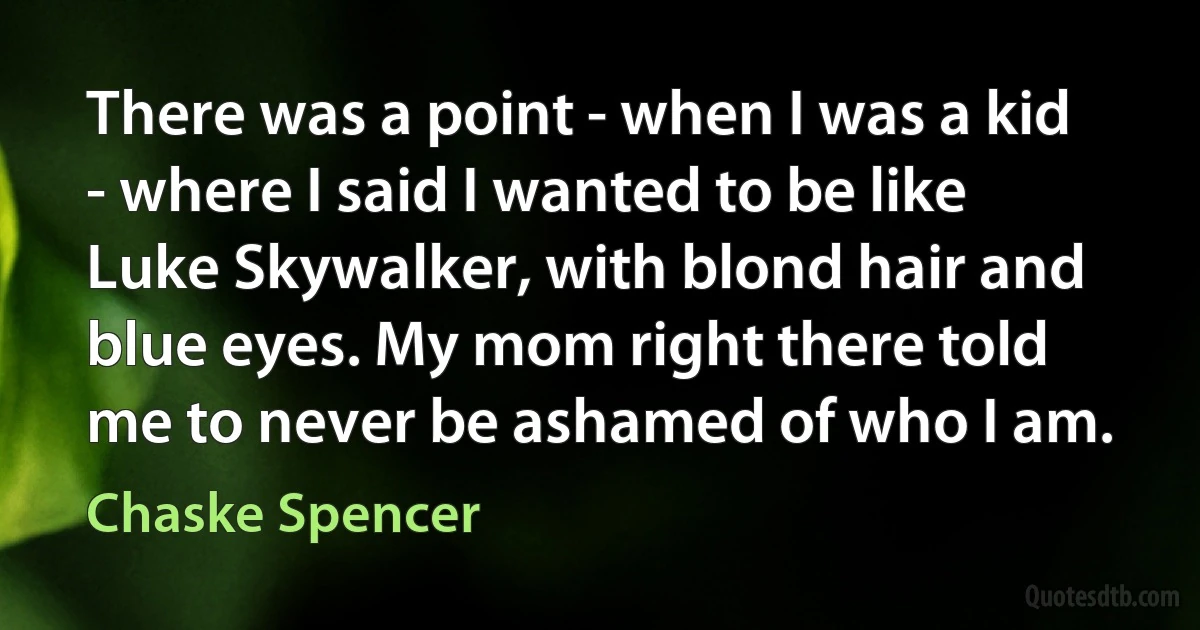 There was a point - when I was a kid - where I said I wanted to be like Luke Skywalker, with blond hair and blue eyes. My mom right there told me to never be ashamed of who I am. (Chaske Spencer)