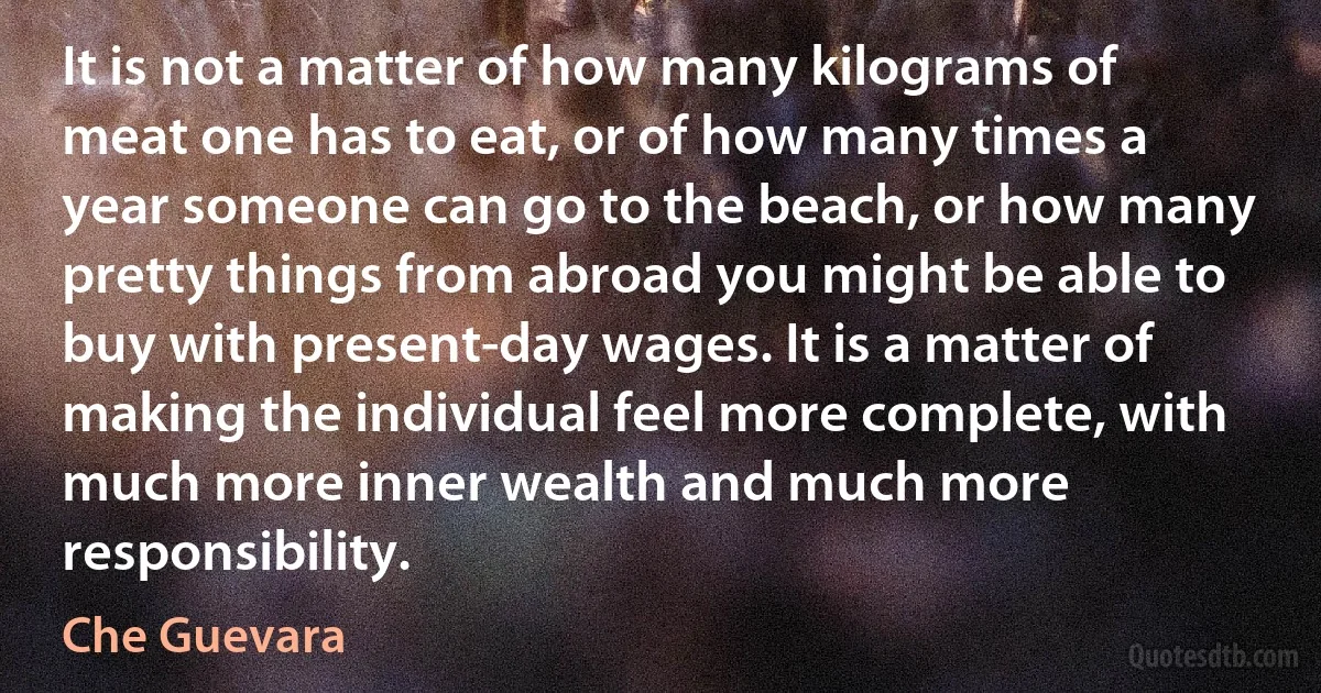 It is not a matter of how many kilograms of meat one has to eat, or of how many times a year someone can go to the beach, or how many pretty things from abroad you might be able to buy with present-day wages. It is a matter of making the individual feel more complete, with much more inner wealth and much more responsibility. (Che Guevara)