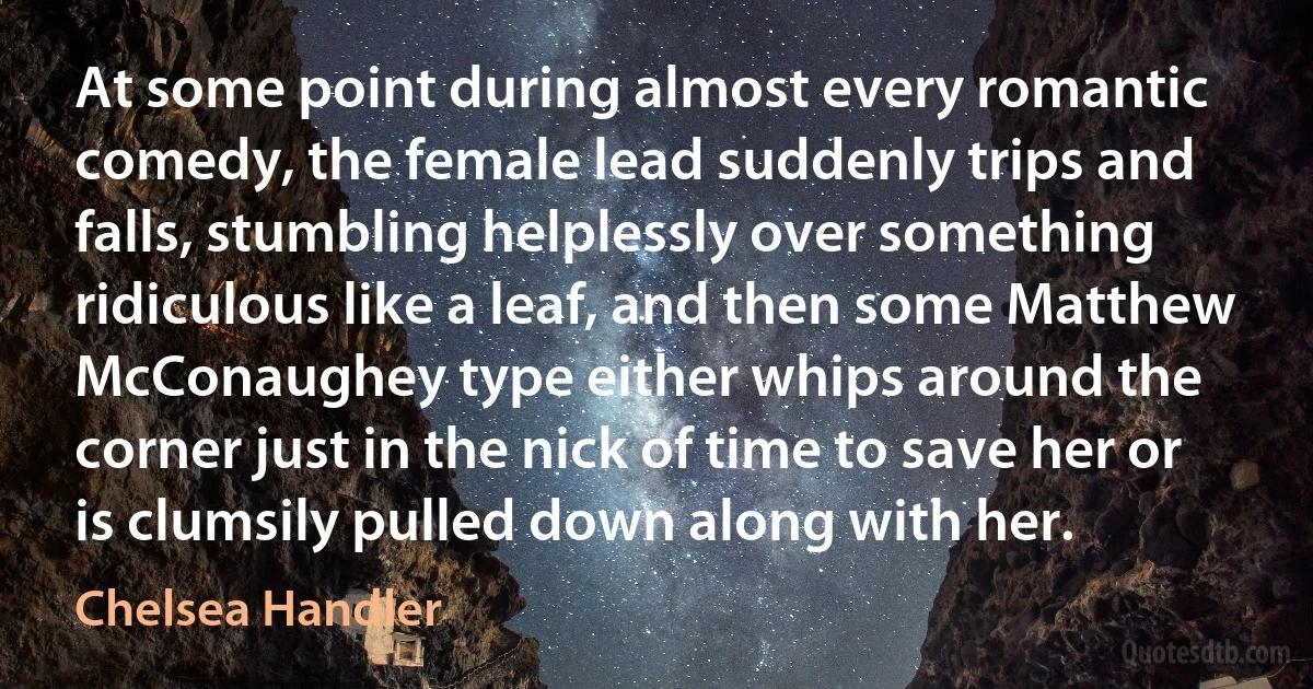 At some point during almost every romantic comedy, the female lead suddenly trips and falls, stumbling helplessly over something ridiculous like a leaf, and then some Matthew McConaughey type either whips around the corner just in the nick of time to save her or is clumsily pulled down along with her. (Chelsea Handler)