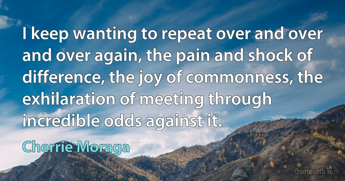 I keep wanting to repeat over and over and over again, the pain and shock of difference, the joy of commonness, the exhilaration of meeting through incredible odds against it. (Cherríe Moraga)