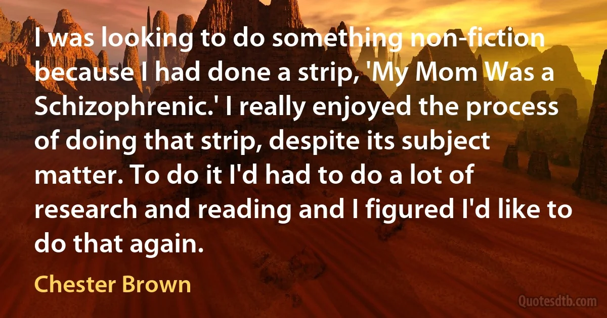 I was looking to do something non-fiction because I had done a strip, 'My Mom Was a Schizophrenic.' I really enjoyed the process of doing that strip, despite its subject matter. To do it I'd had to do a lot of research and reading and I figured I'd like to do that again. (Chester Brown)