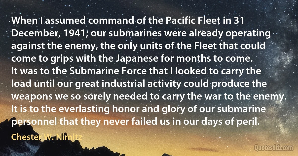 When I assumed command of the Pacific Fleet in 31 December, 1941; our submarines were already operating against the enemy, the only units of the Fleet that could come to grips with the Japanese for months to come.
It was to the Submarine Force that I looked to carry the load until our great industrial activity could produce the weapons we so sorely needed to carry the war to the enemy. It is to the everlasting honor and glory of our submarine personnel that they never failed us in our days of peril. (Chester W. Nimitz)