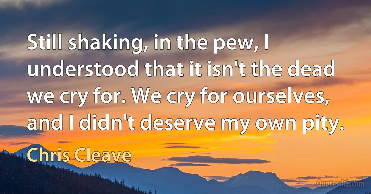 Still shaking, in the pew, I understood that it isn't the dead we cry for. We cry for ourselves, and I didn't deserve my own pity. (Chris Cleave)