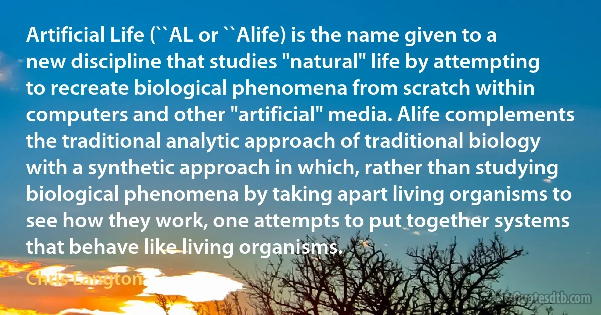 Artificial Life (``AL or ``Alife) is the name given to a new discipline that studies "natural" life by attempting to recreate biological phenomena from scratch within computers and other "artificial" media. Alife complements the traditional analytic approach of traditional biology with a synthetic approach in which, rather than studying biological phenomena by taking apart living organisms to see how they work, one attempts to put together systems that behave like living organisms. (Chris Langton)