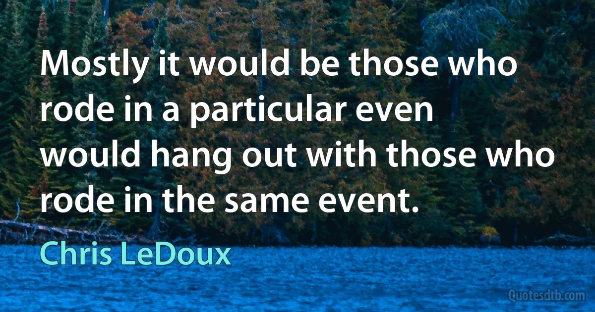 Mostly it would be those who rode in a particular even would hang out with those who rode in the same event. (Chris LeDoux)