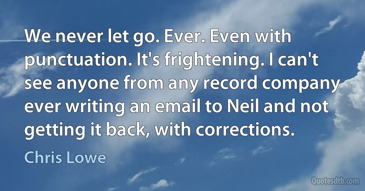 We never let go. Ever. Even with punctuation. It's frightening. I can't see anyone from any record company ever writing an email to Neil and not getting it back, with corrections. (Chris Lowe)