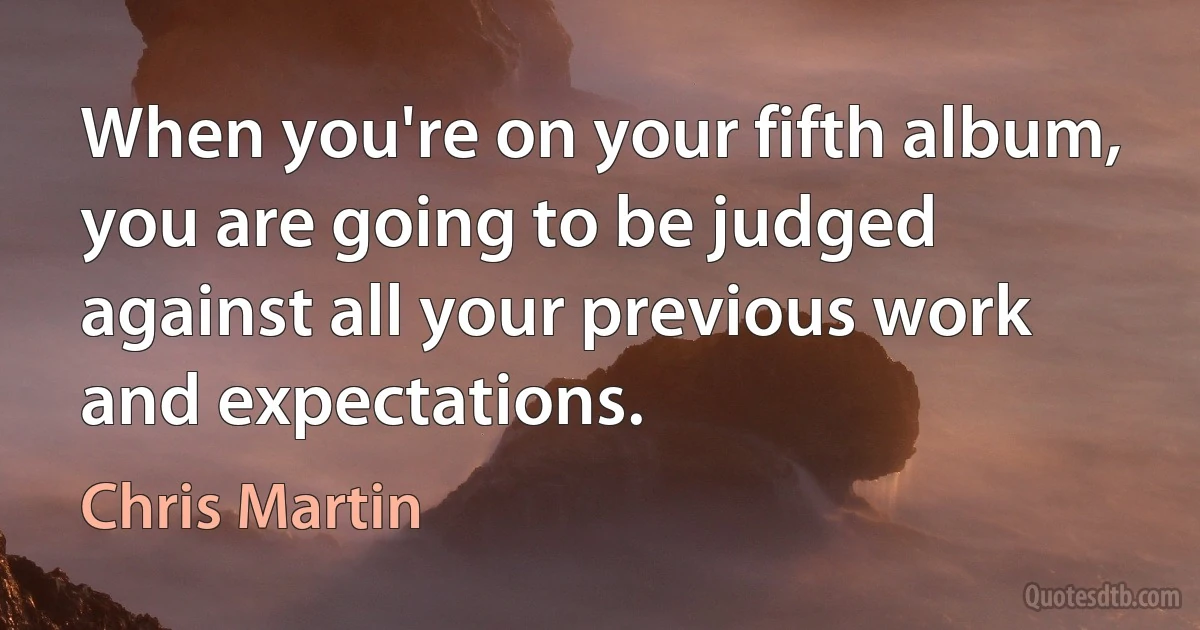 When you're on your fifth album, you are going to be judged against all your previous work and expectations. (Chris Martin)