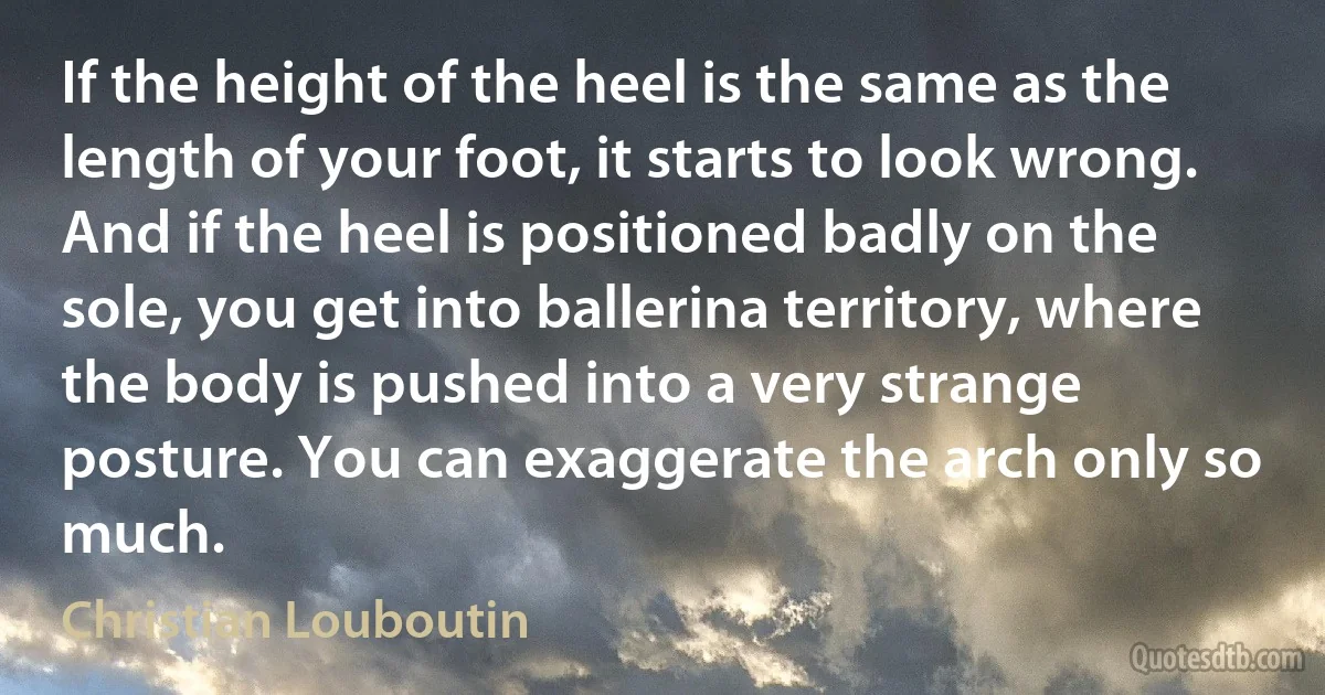 If the height of the heel is the same as the length of your foot, it starts to look wrong. And if the heel is positioned badly on the sole, you get into ballerina territory, where the body is pushed into a very strange posture. You can exaggerate the arch only so much. (Christian Louboutin)