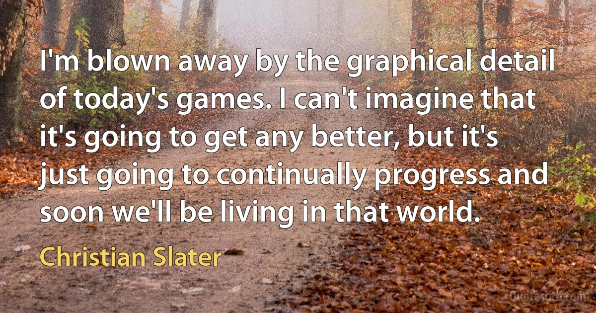 I'm blown away by the graphical detail of today's games. I can't imagine that it's going to get any better, but it's just going to continually progress and soon we'll be living in that world. (Christian Slater)